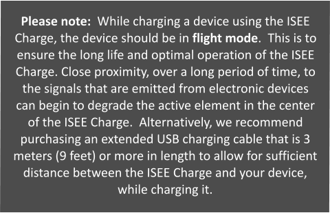 Please note:  While charging a device using the ISEE Charge, the device should be in flight mode.  This is to ensure the long life and optimal operation of the ISEE Charge. Close proximity, over a long period of time, to the signals that are emitted from electronic devices can begin to degrade the active element in the center of the ISEE Charge.  Alternatively, we recommend purchasing an extended USB charging cable that is 3 meters (9 feet) or more in length to allow for sufficient distance between the ISEE Charge and your device, while charging it.