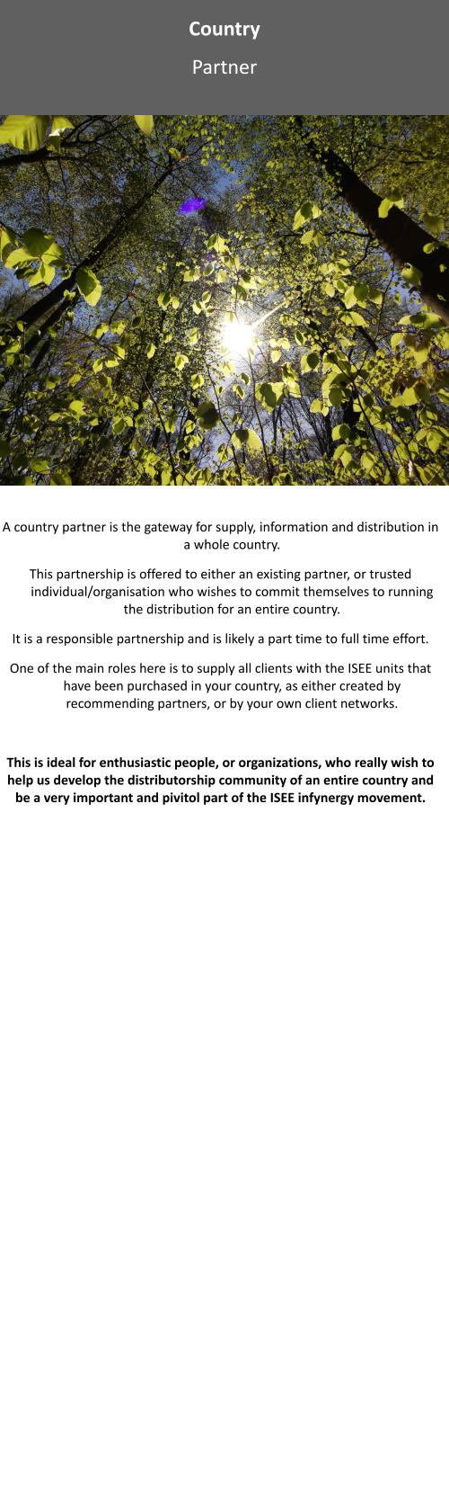 Country Partner A country partner is the gateway for supply, information and distribution in a whole country.   This partnership is offered to either an existing partner, or trusted individual/organisation who wishes to commit themselves to running the distribution for an entire country.   It is a responsible partnership and is likely a part time to full time effort.   One of the main roles here is to supply all clients with the ISEE units that have been purchased in your country, as either created by recommending partners, or by your own client networks.   This is ideal for enthusiastic people, or organizations, who really wish to help us develop the distributorship community of an entire country and be a very important and pivitol part of the ISEE infynergy movement.