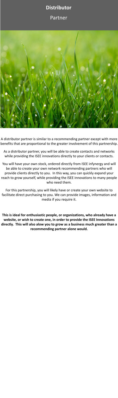 Distributor Partner A distributor partner is similar to a recommending partner except with more benefits that are proportional to the greater involvement of this partnership. As a distributor partner, you will be able to create contacts and networks while providing the ISEE innovations directly to your clients or contacts. You will have your own stock, ordered directly from ISEE infynergy and will be able to create your own network recommending partners who will provide clients directly to you.  In this way, you can quickly expand your reach to grow yourself, while providing the ISEE innovations to many people who need them.   For this partnership, you will likely have or create your own website to facilitate direct purchasing to you. We can provide images, information and media if you require it.  This is ideal for enthusiastic people, or organizations, who already have a website, or wish to create one, in order to provide the ISEE Innovations directly.  This will also alow you to grow as a business much greater than a recommending partner alone would.  