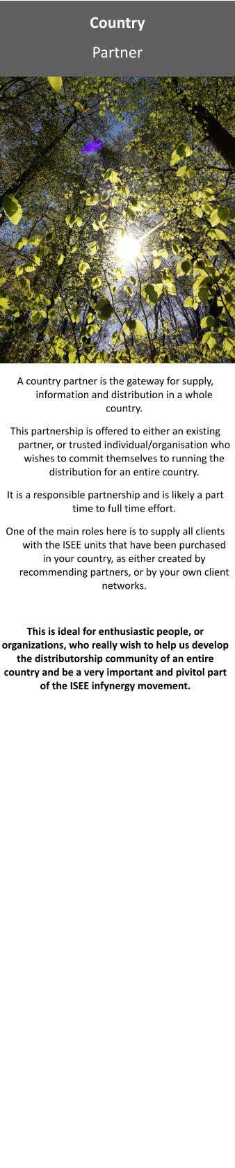 Country Partner A country partner is the gateway for supply, information and distribution in a whole country.   This partnership is offered to either an existing partner, or trusted individual/organisation who wishes to commit themselves to running the distribution for an entire country.   It is a responsible partnership and is likely a part time to full time effort.   One of the main roles here is to supply all clients with the ISEE units that have been purchased in your country, as either created by recommending partners, or by your own client networks.   This is ideal for enthusiastic people, or organizations, who really wish to help us develop the distributorship community of an entire country and be a very important and pivitol part of the ISEE infynergy movement.