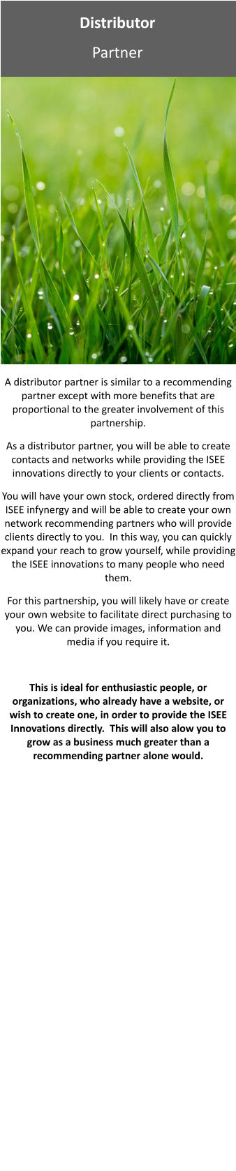 Distributor Partner A distributor partner is similar to a recommending partner except with more benefits that are proportional to the greater involvement of this partnership. As a distributor partner, you will be able to create contacts and networks while providing the ISEE innovations directly to your clients or contacts. You will have your own stock, ordered directly from ISEE infynergy and will be able to create your own network recommending partners who will provide clients directly to you.  In this way, you can quickly expand your reach to grow yourself, while providing the ISEE innovations to many people who need them.   For this partnership, you will likely have or create your own website to facilitate direct purchasing to you. We can provide images, information and media if you require it.  This is ideal for enthusiastic people, or organizations, who already have a website, or wish to create one, in order to provide the ISEE Innovations directly.  This will also alow you to grow as a business much greater than a recommending partner alone would.  