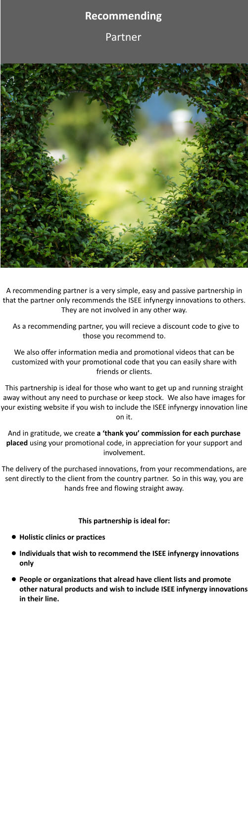 Recommending  Partner A recommending partner is a very simple, easy and passive partnership in that the partner only recommends the ISEE infynergy innovations to others.  They are not involved in any other way.   As a recommending partner, you will recieve a discount code to give to those you recommend to.  We also offer information media and promotional videos that can be customized with your promotional code that you can easily share with friends or clients. This partnership is ideal for those who want to get up and running straight away without any need to purchase or keep stock.  We also have images for your existing website if you wish to include the ISEE infynergy innovation line on it. And in gratitude, we create a ‘thank you’ commission for each purchase placed using your promotional code, in appreciation for your support and involvement.  The delivery of the purchased innovations, from your recommendations, are sent directly to the client from the country partner.  So in this way, you are hands free and flowing straight away.  This partnership is ideal for: •	Holistic clinics or practices •	Individuals that wish to recommend the ISEE infynergy innovations only •	People or organizations that alread have client lists and promote other natural products and wish to include ISEE infynergy innovations in their line.