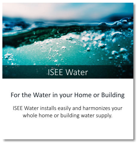 ISEE Water For the Water in your Home or Building   ISEE Water installs easily and harmonizes your whole home or building water supply.