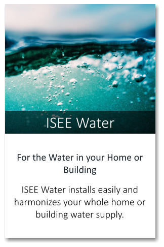 ISEE Water For the Water in your Home or Building   ISEE Water installs easily and harmonizes your whole home or building water supply.