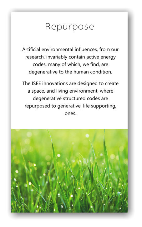 Repurpose Artificial environmental influences, from our research, invariably contain active energy codes, many of which, we find, are degenerative to the human condition.  The ISEE innovations are designed to create a space, and living environment, where degenerative structured codes are repurposed to generative, life supporting, ones.